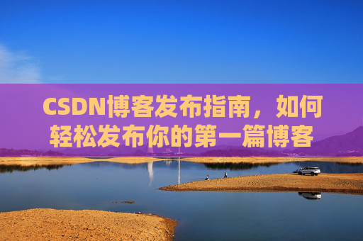 CSDN博客发布指南,如何轻松发布你的第一篇博客 CSDN博客发布指南,如何轻松发布你的第一篇博客